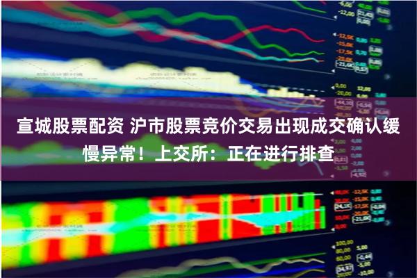 宣城股票配资 沪市股票竞价交易出现成交确认缓慢异常！上交所：正在进行排查