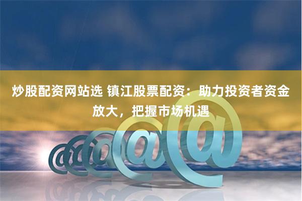 炒股配资网站选 镇江股票配资：助力投资者资金放大，把握市场机遇