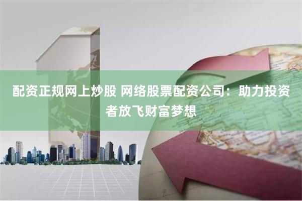配资正规网上炒股 网络股票配资公司：助力投资者放飞财富梦想