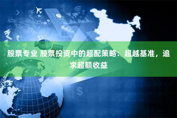 股票专业 股票投资中的超配策略：超越基准，追求超额收益