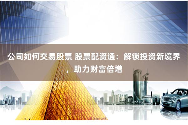 公司如何交易股票 股票配资通：解锁投资新境界，助力财富倍增