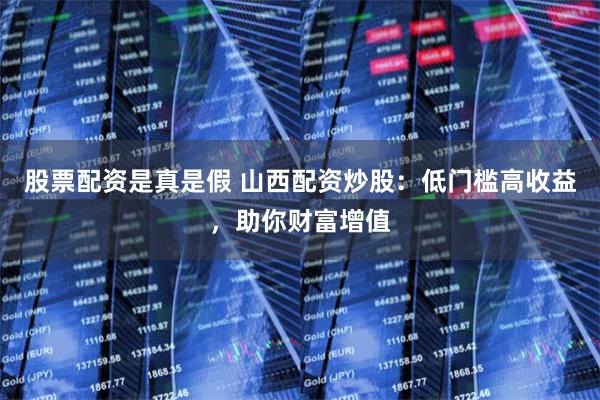 股票配资是真是假 山西配资炒股：低门槛高收益，助你财富增值