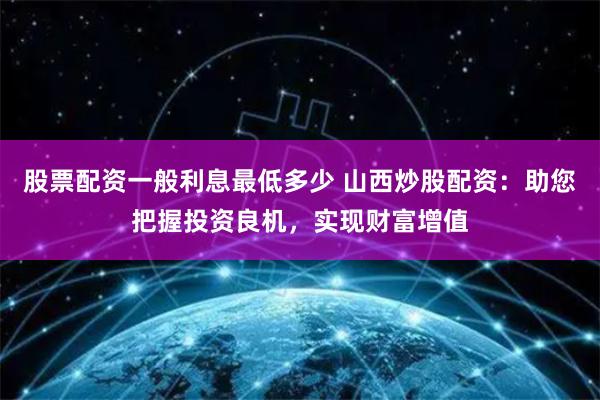 股票配资一般利息最低多少 山西炒股配资：助您把握投资良机，实现财富增值