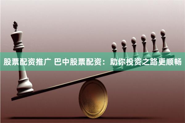 股票配资推广 巴中股票配资：助你投资之路更顺畅