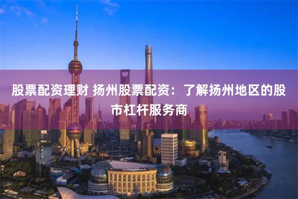 股票配资理财 扬州股票配资：了解扬州地区的股市杠杆服务商