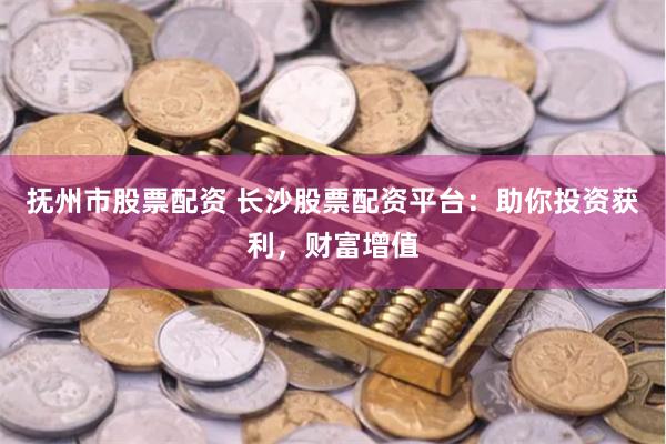 抚州市股票配资 长沙股票配资平台：助你投资获利，财富增值