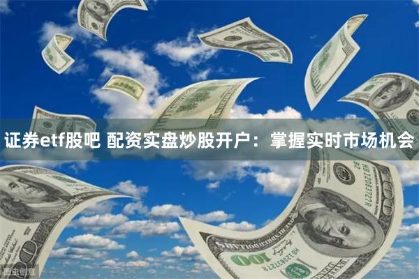证券etf股吧 配资实盘炒股开户：掌握实时市场机会