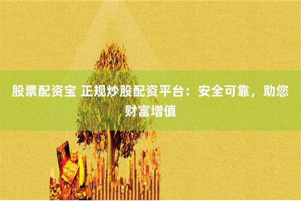 股票配资宝 正规炒股配资平台：安全可靠，助您财富增值