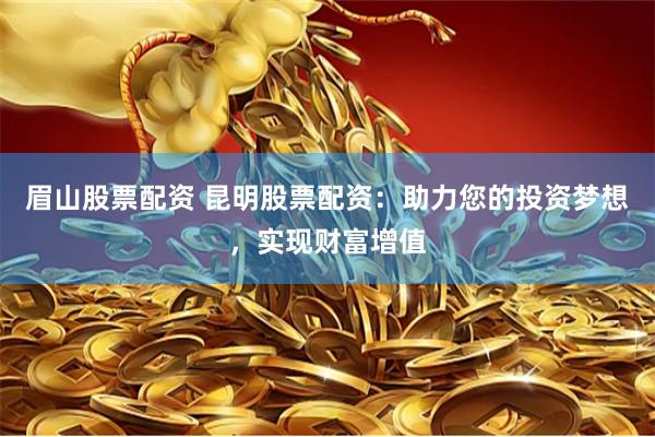 眉山股票配资 昆明股票配资：助力您的投资梦想，实现财富增值