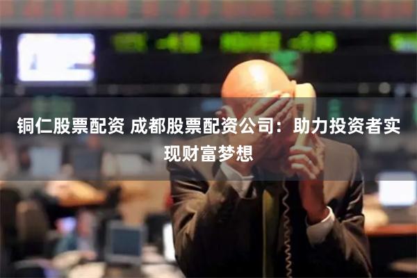 铜仁股票配资 成都股票配资公司：助力投资者实现财富梦想